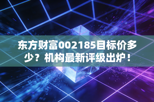 东方财富002185目标价多少？机构最新评级出炉！