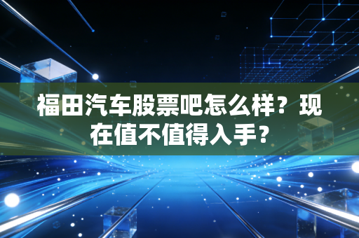 福田汽车股票吧怎么样？现在值不值得入手？