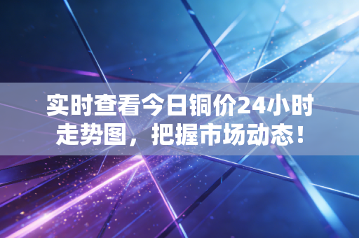 实时查看今日铜价24小时走势图,把握市场动态!