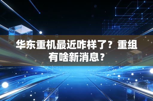 华东重机最近咋样了?重组有啥新消息?