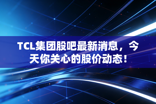 TCL集团股吧最新消息,今天你关心的股价动态!