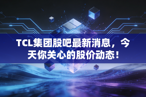 TCL集团股吧最新消息,今天你关心的股价动态!