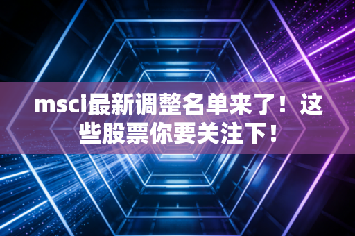 msci最新调整名单来了!这些股票你要关注下!