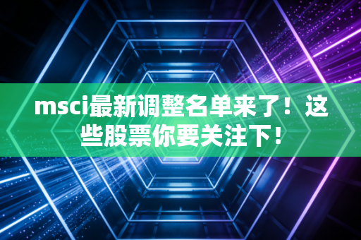 msci最新调整名单来了!这些股票你要关注下!