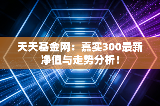 天天基金网：嘉实300最新净值与走势分析！