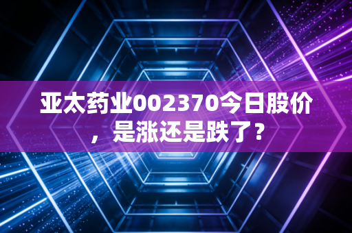 亚太药业002370今日股价，是涨还是跌了？