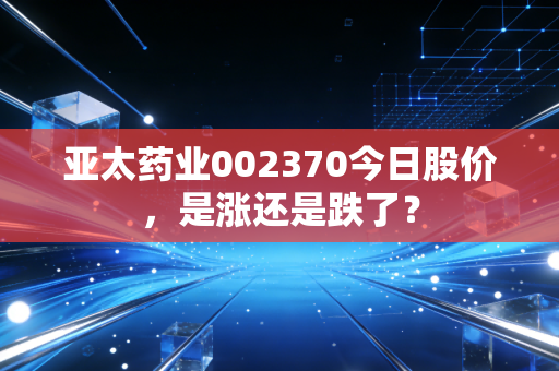 亚太药业002370今日股价，是涨还是跌了？