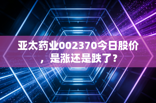 亚太药业002370今日股价，是涨还是跌了？