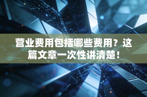 营业费用包括哪些费用？这篇文章一次性讲清楚！