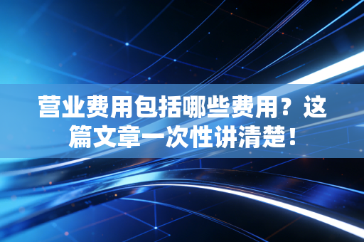 营业费用包括哪些费用？这篇文章一次性讲清楚！