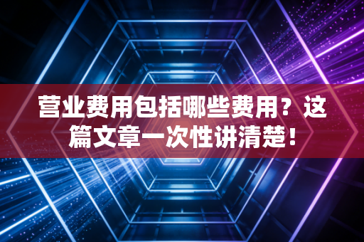 营业费用包括哪些费用？这篇文章一次性讲清楚！