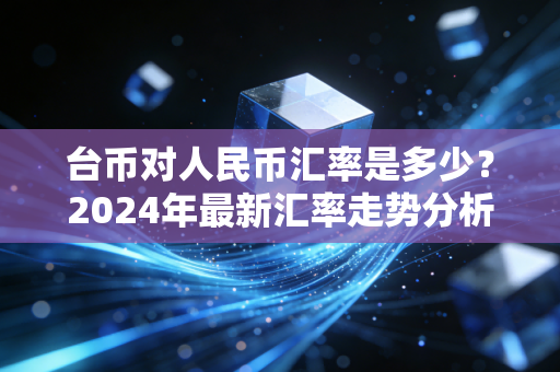 台币对人民币汇率是多少？2024年最新汇率走势分析！