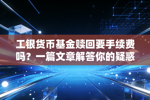 工银货币基金赎回要手续费吗？一篇文章解答你的疑惑！