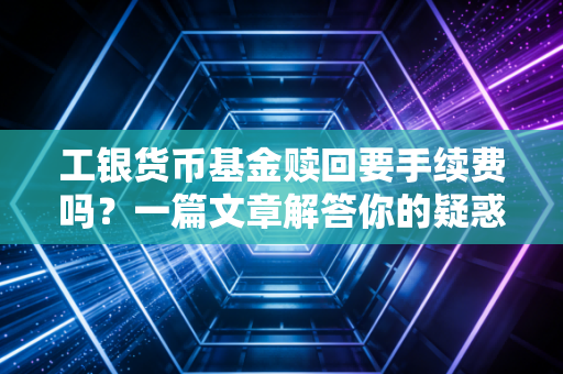 工银货币基金赎回要手续费吗？一篇文章解答你的疑惑！