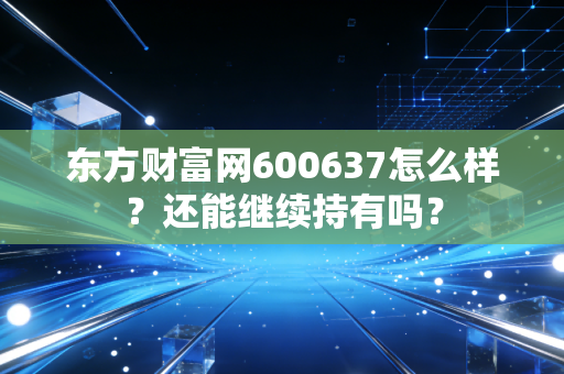 东方财富网600637怎么样?还能继续持有吗?