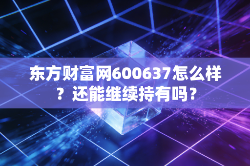 东方财富网600637怎么样?还能继续持有吗?