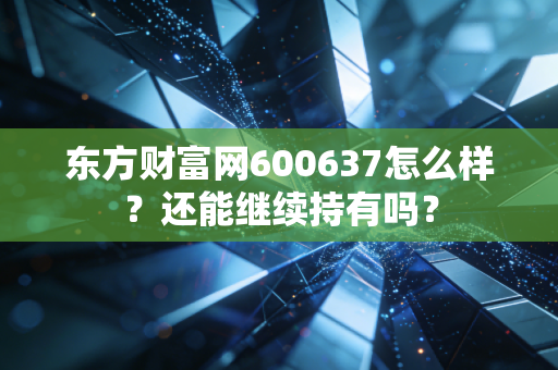 东方财富网600637怎么样?还能继续持有吗?