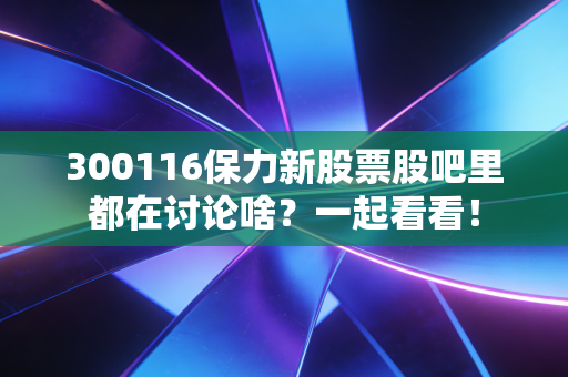 300116保力新股票股吧里都在讨论啥?一起看看!