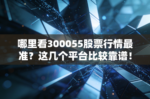 哪里看300055股票行情最准？这几个平台比较靠谱！