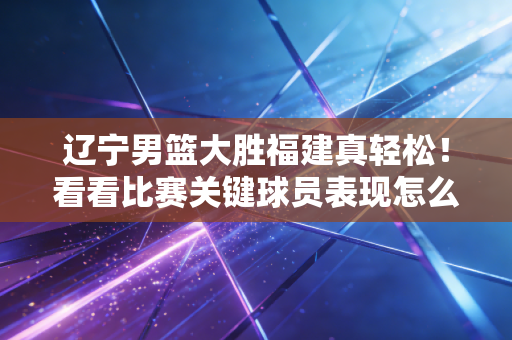 辽宁男篮大胜福建真轻松!看看比赛关键球员表现怎么样?