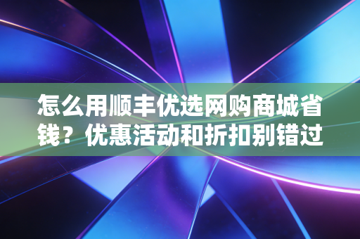 怎么用顺丰优选网购商城省钱?优惠活动和折扣别错过!