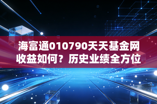海富通010790天天基金网收益如何?历史业绩全方位解读!