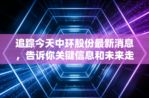 追踪今天中环股份最新消息，告诉你关键信息和未来走向！