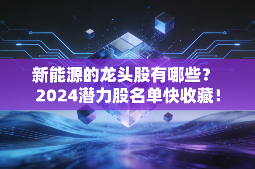 新能源的龙头股有哪些? 2024潜力股名单快收藏!