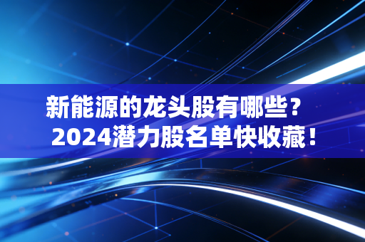 新能源的龙头股有哪些? 2024潜力股名单快收藏!