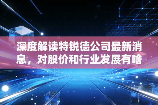 深度解读特锐德公司最新消息，对股价和行业发展有啥影响？
