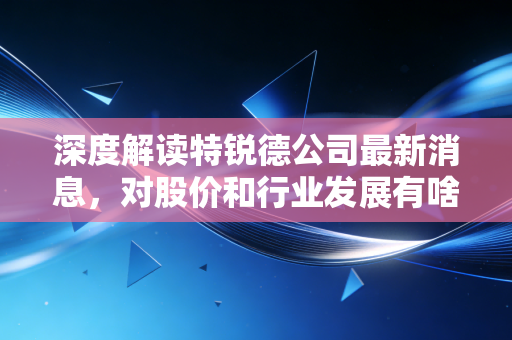 深度解读特锐德公司最新消息，对股价和行业发展有啥影响？