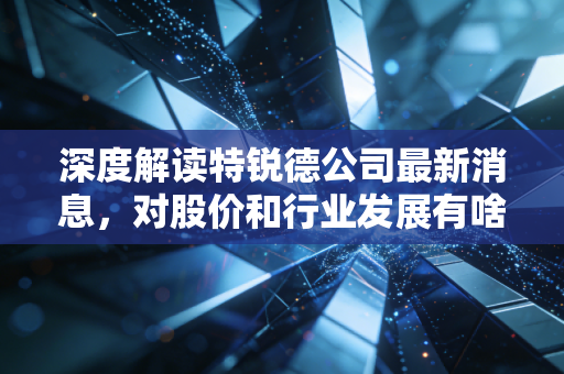 深度解读特锐德公司最新消息，对股价和行业发展有啥影响？