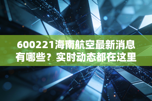 600221海南航空最新消息有哪些？实时动态都在这里！