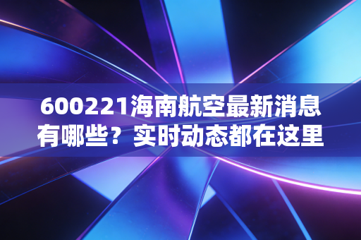 600221海南航空最新消息有哪些？实时动态都在这里！