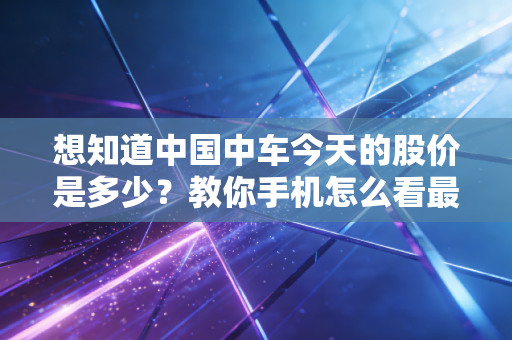 想知道中国中车今天的股价是多少？教你手机怎么看最新数据