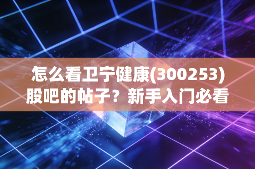 怎么看卫宁健康(300253)股吧的帖子？新手入门必看指南！