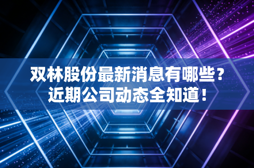双林股份最新消息有哪些？近期公司动态全知道！