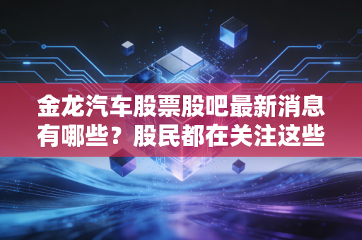 金龙汽车股票股吧最新消息有哪些?股民都在关注这些动态!
