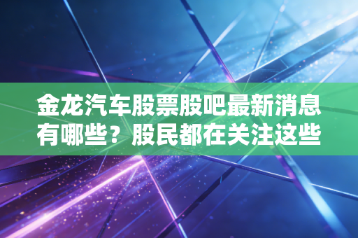 金龙汽车股票股吧最新消息有哪些？股民都在关注这些动态！