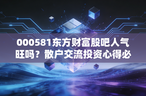000581东方财富股吧人气旺吗？散户交流投资心得必看！
