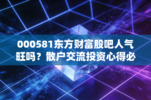 000581东方财富股吧人气旺吗?散户交流投资心得必看!