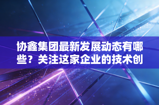 协鑫集团最新发展动态有哪些？关注这家企业的技术创新！