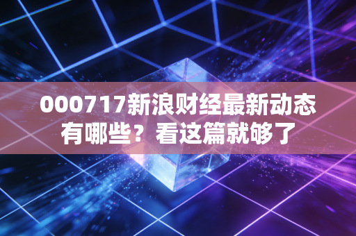 000717新浪财经最新动态有哪些？看这篇就够了
