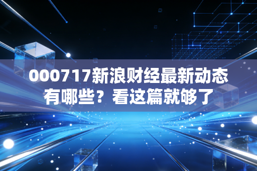 000717新浪财经最新动态有哪些？看这篇就够了