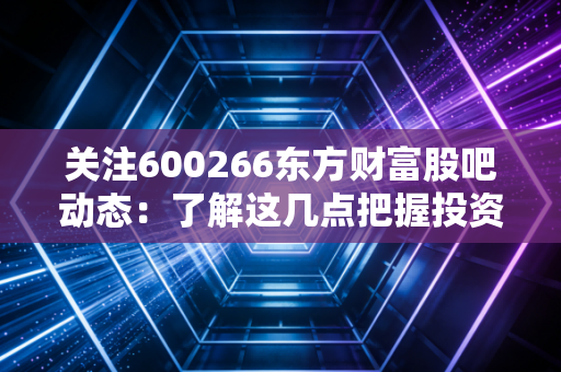 关注600266东方财富股吧动态：了解这几点把握投资方向！
