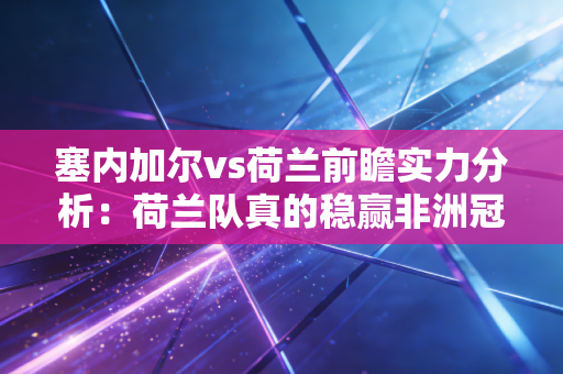 塞内加尔vs荷兰前瞻实力分析:荷兰队真的稳赢非洲冠军吗?