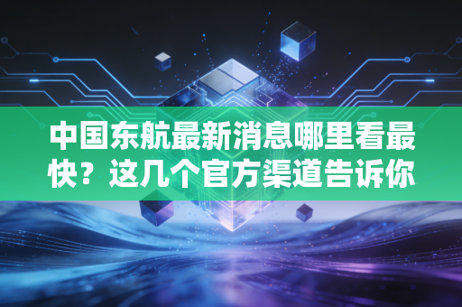中国东航最新消息哪里看最快？这几个官方渠道告诉你。