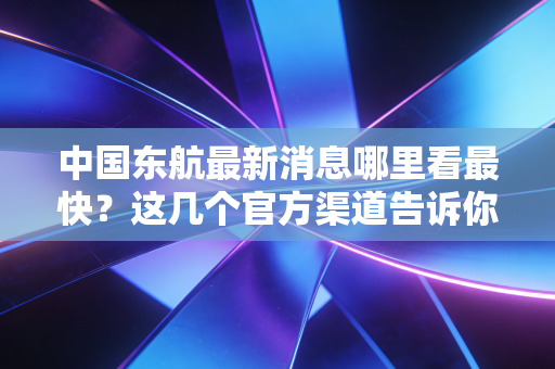 中国东航最新消息哪里看最快？这几个官方渠道告诉你。