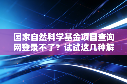 国家自然科学基金项目查询网登录不了？试试这几种解决方法！