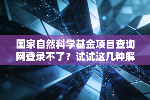 国家自然科学基金项目查询网登录不了？试试这几种解决方法！